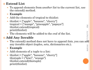  Extend List
 To append elements from another list to the current list, use
the extend() method.
 Example
 Add the elements of tropical to thislist:
 thislist = ["apple", "banana", "cherry"]
tropical = ["mango", "pineapple", "papaya"]
thislist.extend(tropical)
print(thislist)
 The elements will be added to the end of the list.
 Add Any Iterable
 The extend() method does not have to append lists, you can add
any iterable object (tuples, sets, dictionaries etc.).
 Example
 Add elements of a tuple to a list:
 thislist = ["apple", "banana", "cherry"]
thistuple = ("kiwi", "orange")
thislist.extend(thistuple)
print(thislist)
PKS
Asst.Prof
in
CS
SVCSFW
 