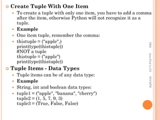  Create Tuple With One Item
 To create a tuple with only one item, you have to add a comma
after the item, otherwise Python will not recognize it as a
tuple.
 Example
 One item tuple, remember the comma:
 thistuple = ("apple",)
print(type(thistuple))
#NOT a tuple
thistuple = ("apple")
print(type(thistuple))
 Tuple Items - Data Types
 Tuple items can be of any data type:
 Example
 String, int and boolean data types:
 tuple1 = ("apple", "banana", "cherry")
tuple2 = (1, 5, 7, 9, 3)
tuple3 = (True, False, False)
PKS
Asst.Prof
in
CS
SVCSFW
 