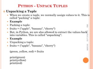 PYTHON - UNPACK TUPLES
 Unpacking a Tuple
 When we create a tuple, we normally assign values to it. This is
called "packing" a tuple:
 Example
 Packing a tuple:
 fruits = ("apple", "banana", "cherry")
 But, in Python, we are also allowed to extract the values back
into variables. This is called "unpacking":
 Example
 Unpacking a tuple:
 fruits = ("apple", "banana", "cherry")
(green, yellow, red) = fruits
print(green)
print(yellow)
print(red)
PKS
Asst.Prof
in
CS
SVCSFW
 