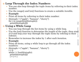  Loop Through the Index Numbers
 You can also loop through the tuple items by referring to their index
number.
 Use the range() and len() functions to create a suitable iterable.
 Example
 Print all items by referring to their index number:
 thistuple = ("apple", "banana", "cherry")
for i in range(len(thistuple)):
print(thistuple[i])
 Using a While Loop
 You can loop through the list items by using a while loop.
 Use the len() function to determine the length of the tuple, then start
at 0 and loop your way through the tuple items by refering to their
indexes.
 Remember to increase the index by 1 after each iteration.
 Example
 Print all items, using a while loop to go through all the index
numbers:
 thistuple = ("apple", "banana", "cherry")
i = 0
while i < len(thistuple):
print(thistuple[i])
i = i + 1
PKS
Asst.Prof
in
CS
SVCSFW
 