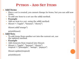 PYTHON - ADD SET ITEMS
 Add Items
 Once a set is created, you cannot change its items, but you can add new
items.
 To add one item to a set use the add() method.
 Example
 Add an item to a set, using the add() method:
 thisset = {"apple", "banana", "cherry"}
thisset.add("orange")
print(thisset)
 Add Sets
 To add items from another set into the current set, use
the update() method.
 Example
 Add elements from tropical into thisset:
 thisset = {"apple", "banana", "cherry"}
tropical = {"pineapple", "mango", "papaya"}
thisset.update(tropical)
print(thisset)
PKS
Asst.Prof
in
CS
SVCSFW
 