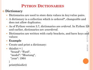PYTHON DICTIONARIES
 Dictionary
 Dictionaries are used to store data values in key:value pairs.
 A dictionary is a collection which is ordered*, changeable and
does not allow duplicates.
 As of Python version 3.7, dictionaries are ordered. In Python 3.6
and earlier, dictionaries are unordered.
 Dictionaries are written with curly brackets, and have keys and
values:
 Example
 Create and print a dictionary:
 thisdict = {
"brand": "Ford",
"model": "Mustang",
"year": 1964
}
print(thisdict)
PKS
Asst.Prof
in
CS
SVCSFW
 