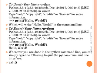  C:UsersYour Name>python
Python 3.6.4 (v3.6.4:d48eceb, Dec 19 2017, 06:04:45) [MSC
v.1900 32 bit (Intel)] on win32
Type "help", "copyright", "credits" or "license" for more
information.
>>> print("Hello, World!")
 Which will write "Hello, World!" in the command line:
 C:UsersYour Name>python
Python 3.6.4 (v3.6.4:d48eceb, Dec 19 2017, 06:04:45) [MSC
v.1900 32 bit (Intel)] on win32
Type "help", "copyright", "credits" or "license" for more
information.
>>> print("Hello, World!")
Hello, World!
 Whenever you are done in the python command line, you can
simply type the following to quit the python command line
interface:
 exit()
PKS
Asst.Prof
in
CS
SVCSFW
 
