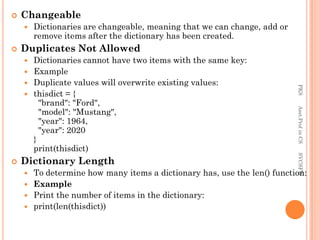  Changeable
 Dictionaries are changeable, meaning that we can change, add or
remove items after the dictionary has been created.
 Duplicates Not Allowed
 Dictionaries cannot have two items with the same key:
 Example
 Duplicate values will overwrite existing values:
 thisdict = {
"brand": "Ford",
"model": "Mustang",
"year": 1964,
"year": 2020
}
print(thisdict)
 Dictionary Length
 To determine how many items a dictionary has, use the len() function:
 Example
 Print the number of items in the dictionary:
 print(len(thisdict))
PKS
Asst.Prof
in
CS
SVCSFW
 