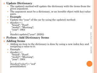  Update Dictionary
 The update() method will update the dictionary with the items from the
given argument.
 The argument must be a dictionary, or an iterable object with key:value
pairs.
 Example
 Update the "year" of the car by using the update() method:
 thisdict = {
"brand": "Ford",
"model": "Mustang",
"year": 1964
}
thisdict.update({"year": 2020})
 Python - Add Dictionary Items
 Adding Items
 Adding an item to the dictionary is done by using a new index key and
assigning a value to it:
 Example
 thisdict = {
"brand": "Ford",
"model": "Mustang",
"year": 1964
}
thisdict["color"] = "red"
print(thisdict)
PKS
Asst.Prof
in
CS
SVCSFW
 