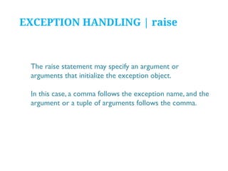 EXCEPTION HANDLING | raise

The raise statement may specify an argument or
arguments that initialize the exception object.
In this case, a comma follows the exception name, and the
argument or a tuple of arguments follows the comma.

 