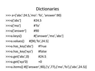 Dictionaries
>>> a={'abc':24.5,'mo': 'fo', 'answer':90}
>>>a['abc'] #24.5
>>>a['mo'] #'fo'
>>>a['answer'] #90
>>>a.keys() #['answer','mo','abc']
>>>a.values() #[90,'fo',24.5]
>>>a.has_key('abc') #True
>>>a.has_key('xyz') #false
>>>a.get('abc',0) #24.5
>>>a.get('xyz'0) +0
>>>a.items() #[('answer',90),('y',77),('mo','fo'),('abc',24.5)]
 