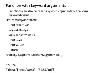 Function with keyword arguments
Functions can also be called keyword arguments of the form
keyword=value.
Def mydict(var,**dict):
Print “var :” var
keys=dict.keys()
values=dict.values()
Print keys
Print values
Return
Mydict(78,alpha=34,beeta=89,gama='koil')
#var:78
['alpha','beeta','gama'] [34,89,'koil']
 