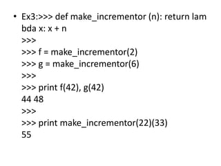 • Ex3:>>> def make_incrementor (n): return lam
bda x: x + n
>>>
>>> f = make_incrementor(2)
>>> g = make_incrementor(6)
>>>
>>> print f(42), g(42)
44 48
>>>
>>> print make_incrementor(22)(33)
55
 