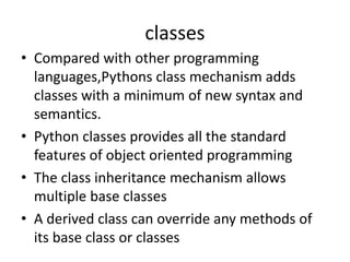 classes
• Compared with other programming
languages,Pythons class mechanism adds
classes with a minimum of new syntax and
semantics.
• Python classes provides all the standard
features of object oriented programming
• The class inheritance mechanism allows
multiple base classes
• A derived class can override any methods of
its base class or classes
 
