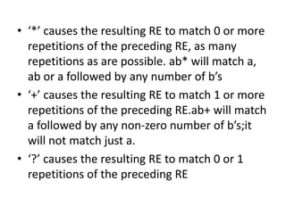 • ‘*’ causes the resulting RE to match 0 or more
repetitions of the preceding RE, as many
repetitions as are possible. ab* will match a,
ab or a followed by any number of b’s
• ‘+’ causes the resulting RE to match 1 or more
repetitions of the preceding RE.ab+ will match
a followed by any non-zero number of b’s;it
will not match just a.
• ‘?’ causes the resulting RE to match 0 or 1
repetitions of the preceding RE
 
