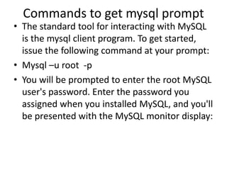 Commands to get mysql prompt
• The standard tool for interacting with MySQL
is the mysql client program. To get started,
issue the following command at your prompt:
• Mysql –u root -p
• You will be prompted to enter the root MySQL
user's password. Enter the password you
assigned when you installed MySQL, and you'll
be presented with the MySQL monitor display:
 