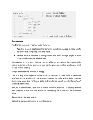 Django Apps
The Django philosophy has two major features:
App: this is a web application that performs something. An app is made up of a
set of models, templates, test, and views.
Project: this is a collection of configurations and apps. A single project is made
up of multiple apps, or a single app.
It’s important to understand that you can run a Django app without the presence of a
project. A simple website such as a blog can be powered inside a single app, which
can be named weblog.
Django embraces the concept of an app.
This is a way to arrange the source code. At the start, it’s not trivial to determine
what’s an app or what is not. How you can organize the code, and so forth. However,
don’t worry about that right now! Let’s first familiarize ourselves with Django’s API
and the fundamentals.
Well, so to demonstrate, let’s build a simple Web Forum Board. To develop the first
app, navigate to the directory where the manage.py file is and run the command
below:
Django-admin startapp boards
Notice that startapp command is used this round.
 