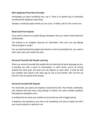 Start Applying Those New Concepts
Immediately you learn something new, use it. There is no perfect way to internalize
something than applying it right away.
Develop a small pet project where you can use it, or better, add it to the current one.
Read Code from Experts
If you want to become an expert Django developer, then you need to read code from
professionals.
The internet is an excellent resource for information. Why don’t you get Django
Github projects to study?
You can still download the project and improve it. And to accomplish this, you need to
read, read, read, and master the code.
Surround Yourself with People Learning
When you surround yourself with people who are learning the same language as you,
it provides you with a sense of camaraderie. In other words, you’re all moving
towards the same goal, and each one can depend on each other. It could be that
your problem was solved a few days ago by one of your friends. Why not find out
from him how he arrived at the answer.
Surround Yourself with Experts
You need both your peers and experts to become the best. Your friends, workmates,
and mentors that have been using Django or Python can solve complex problems
that beginner developers can’t.
A professional can solve your problems and provide you with a bigger picture.
A beginner may describe to you how to do something, but only an expert can tell if
your current solution is optimal or not.
 