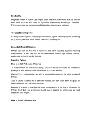 Readability
Programs written in Python use simple, clear, and short instructions that are easy to
read even by those who have no significant programming knowledge. Therefore,
Python programs are more comfortable to debug, improve and maintain.
The Least Learning Time
It’s easy to learn Python. Most people find Python a great first language for mastering
programming because it has shorter codes and simple syntax.
Expands Different Platforms
Python can work on Mac OS X, Windows, and other operating systems including
small devices. It also can work on microcontrollers used in toys, remote controls,
appliances, and other similar devices.
Installing Python
How to Install Python on Windows
To install Python on a Windows laptop, you need to first download the installation
package of your preferred choice from the Python main website.
On the Python main website, you will be requested to download the latest version of
Python.
Also, if you’re searching for a particular release, you can scroll down the page to
select download links for earlier versions.
However, it is better to download the latest version which, at the time of this writing, is
Python 3.7.4. But your preference should always depend on what would be most
usable for your project.
How to Install Python on Mac
 