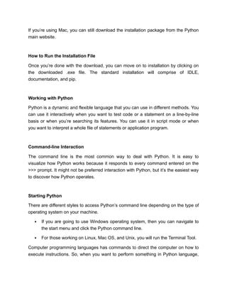 If you’re using Mac, you can still download the installation package from the Python
main website.
How to Run the Installation File
Once you’re done with the download, you can move on to installation by clicking on
the downloaded .exe file. The standard installation will comprise of IDLE,
documentation, and pip.
Working with Python
Python is a dynamic and flexible language that you can use in different methods. You
can use it interactively when you want to test code or a statement on a line-by-line
basis or when you’re searching its features. You can use it in script mode or when
you want to interpret a whole file of statements or application program.
Command-line Interaction
The command line is the most common way to deal with Python. It is easy to
visualize how Python works because it responds to every command entered on the
>>> prompt. It might not be preferred interaction with Python, but it’s the easiest way
to discover how Python operates.
Starting Python
There are different styles to access Python’s command line depending on the type of
operating system on your machine.
If you are going to use Windows operating system, then you can navigate to
the start menu and click the Python command line.
For those working on Linux, Mac OS, and Unix, you will run the Terminal Tool.
Computer programming languages has commands to direct the computer on how to
execute instructions. So, when you want to perform something in Python language,
 