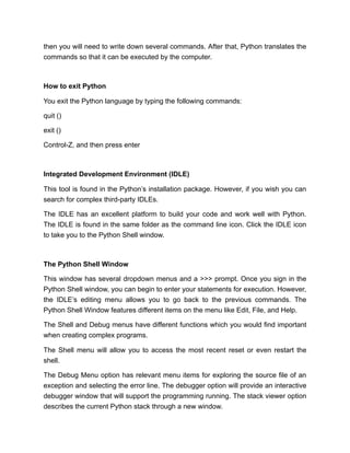 then you will need to write down several commands. After that, Python translates the
commands so that it can be executed by the computer.
How to exit Python
You exit the Python language by typing the following commands:
quit ()
exit ()
Control-Z, and then press enter
Integrated Development Environment (IDLE)
This tool is found in the Python’s installation package. However, if you wish you can
search for complex third-party IDLEs.
The IDLE has an excellent platform to build your code and work well with Python.
The IDLE is found in the same folder as the command line icon. Click the IDLE icon
to take you to the Python Shell window.
The Python Shell Window
This window has several dropdown menus and a >>> prompt. Once you sign in the
Python Shell window, you can begin to enter your statements for execution. However,
the IDLE’s editing menu allows you to go back to the previous commands. The
Python Shell Window features different items on the menu like Edit, File, and Help.
The Shell and Debug menus have different functions which you would find important
when creating complex programs.
The Shell menu will allow you to access the most recent reset or even restart the
shell.
The Debug Menu option has relevant menu items for exploring the source file of an
exception and selecting the error line. The debugger option will provide an interactive
debugger window that will support the programming running. The stack viewer option
describes the current Python stack through a new window.
 