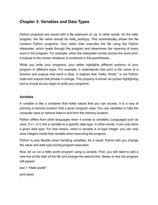 Chapter 3: Variables and Data Types
Python programs are saved with a file extension of .py. In other words, for the hello
program, the file name should be hello_world.py. This automatically shows the file
contains Python programs. Your editor then executes the file using the Python
interpreter, which reads through the program and determines the meaning of every
word in the program. For example, when the interpreter comes across the word print,
it outputs to the screen whatever is contained in the parentheses.
While you write your programs, your editor highlights different sections of your
program in different ways. For example, it understands that print is the name of a
function and outputs that word in blue. It realizes that “Hello, World.” is not Python
code and outputs that phrase in orange. This property is known as syntax highlighting
and is crucial as you begin to write your programs.
Variables
A variable is like a container that holds values that you can access. It is a way of
pointing a memory location that a given program uses. You use variables to help the
computer save or retrieve data to and from the memory location.
Python differs from other languages when it comes to variables. Languages such as
Java, C++, or C link a variable to a specific data type. In other words, it can only store
a given data type. For that reason, when a variable is of type integer, you can only
save integers inside that variable when executing the program.
Python is very flexible when handling variables. As a result, Python lets you change
the value and data type during program execution.
Now, let us run a hello world program using a variable. First, you will need to add a
new line at the start of the file and change the second line. Below is how the program
will appear:
text = “Hello world!”
print (text)
 