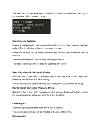 That said, they do have a number of “modification” methods that return a new copy of
the string that reflects a given change.
Searching and Replacing
Programs usually need to search and substitute functions on data, same as “find and
replace” functionality that is found in your word processor.
Strings can be searched for strings and substrings with the help of find () or index ()
methods.
The find method returns -1 in case the substring isn’t found.
The index () returns an error in case the substring isn’t found.
Searching a Specific Section of a String
Both the find () and index () methods search from the start of the string, and
determine the occurrence of the substring.
You can also define a start and ending index to only check a portion of the string.
How to Search Backwards Through a String
Both the rindex () and rfind() methods work the same as find() and index(), except
the string is searched backwards from the end of the string.
Centering Text
s.center(w, [pad]) centers the text within a field of width w.
The optional pad character will be included to the ends of the string.
Concatenation
 