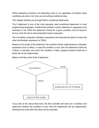 While evaluating conditions and allocating code to run regardless of whether those
conditions are met or not, then you are writing conditional code.
This chapter will take you through Python conditional statements.
The if statement is one of the most popularly used conditional statements in most
programming languages. It determines whether a given statement is supposed to be
executed or not. When the statement checks for a given condition, and it’s found to
be true, then the set of code presented inside is executed.
The if condition computes a Boolean expression and executes the block of code only
when the Boolean expression is TRUE.
Based on the syntax of the statement, the condition will be implemented to a Boolean
expression (true or false). In case the condition is true, then the statement inside the
if block is executed, and when the condition is false, program present inside the if
block will not be implemented.
Below is the flow chart of the if statement:
If you look at the above flow-chart, the first controller will reach an if condition and
determine whether the condition is true, then the statements will be implemented;
otherwise the code within the block will be executed.
 