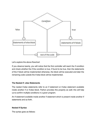 Let’s explore the above flowchart
If you observe keenly, you will notice that the first controller will reach the if condition
and check whether the if the condition is true, if found to be true, then the statements
of the if block will be implemented otherwise, the block will be executed and later the
remaining code outside the if-else block will be implemented.
The Nested if –else Statements
The nested if-else statements refer to an if statement or if-else statement available
inside another if or if-else block. Python provides this property as well; this will help
us to confirm multiple conditions in a given program.
An if statement available inside another if statement which is present inside another if
statements and so forth.
Nested if Syntax
The syntax goes as follows:
 