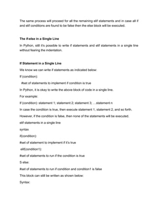 The same process will proceed for all the remaining elif statements and in case all if
and elif conditions are found to be false then the else block will be executed.
The if-else in a Single Line
In Python, still it’s possible to write if statements and elif statements in a single line
without fearing the indentation.
If Statement in a Single Line
We know we can write if statements as indicated below:
If (condition):
#set of statements to implement if condition is true
In Python, it is okay to write the above block of code in a single line.
For example:
If (condition): statement 1; statement 2; statement 3; …statement n
In case the condition is true, then execute statement 1, statement 2, and so forth.
However, if the condition is false, then none of the statements will be executed.
elif statements in a single line
syntax
if(condition):
#set of statement to implement if it’s true
elif(condition1):
#set of statements to run if the condition is true
S else:
#set of statements to run if condition and condition1 is false
This block can still be written as shown below:
Syntax:
 