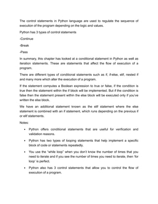 The control statements in Python language are used to regulate the sequence of
execution of the program depending on the logic and values.
Python has 3 types of control statements
-Continue
-Break
-Pass
In summary, this chapter has looked at a conditional statement in Python as well as
iteration statements. These are statements that affect the flow of execution of a
program.
There are different types of conditional statements such as if, if-else, elif, nested if
and many more which alter the execution of a program.
If the statement computes a Boolean expression to true or false, if the condition is
true then the statement within the if block will be implemented. But if the condition is
false then the statement present within the else block will be executed only if you’ve
written the else block.
We have an additional statement known as the elif statement where the else
statement is combined with an if statement, which runs depending on the previous if
or elif statements.
Notes:
Python offers conditional statements that are useful for verification and
validation reasons.
Python has two types of looping statements that help implement a specific
block of code or statements repeatedly.
You use the “while loop” when you don’t know the number of times that you
need to iterate and if you see the number of times you need to iterate, then ‘for
loop’ is perfect.
Python also has 3 control statements that allow you to control the flow of
execution of a program.
 