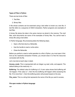 Types of Files in Python
There are two kinds of files:
1. Text files
2. Binary files
A file whose contents can be examined using a text editor is known as a text file. A
text file refers to a sequence of ASCII characters. Python programs are examples of
text files.
A binary file stores the data in the same manner as stored in the memory. The mp3
files, word documents are some of the examples of binary files. You cannot read a
binary file using a text editor.
In Python language, file processing takes the following steps.
Open a file that returns a filehandle.
Use the handle to read or write action.
Close the filehandle.
Before you perform a read or write operation to a file in Python, you must open it first.
And as the read/write transaction finishes, you should close it to free the resources
connected with the file.
Let’s now look at each step in detail.
Access_mode: This is represented with an integer e.g read, write, and append. The
default setting is the read-only <r>.
Buffering: The default value for buffering is 0. A zero value shows that buffering will
not happen. If the value is 1, then the line buffering will happen while accessing the
file. If it’s more than 1, then the buffering action will proceed based on the size.
File_name: This is a string that represents the name of the file you want to access.
File open modes in Python language
<r>
 