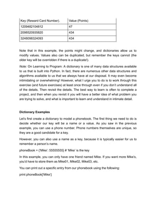 Key (Reward Card Number). Value (Points)
1209482104812 47
2098520935820 434
3248098324093 434
Note that in this example, the points might change, and dictionaries allow us to
modify values. Values also can be duplicated, but remember the keys cannot (the
older key will be overridden if there is a duplicate!).
Note: On Learning to Program: A dictionary is one of many data structures available
to us that is built into Python. In fact, there are numerous other data structures and
algorithms available to us that we always have at our disposal. It may even become
intimidating or overwhelming! However, what I urge you to do is to work through this
exercise (and future exercises) at least once through even if you don’t understand all
of the details. Then revisit the details. The best way to learn is often to complete a
project, and then when you revisit it you will have a better idea of what problem you
are trying to solve, and what is important to learn and understand in intimate detail.
Dictionary Examples
Let’s first create a dictionary to model a phonebook. The first thing we need to do is
decide whether our key will be a name or a value. As you saw in the previous
example, you can use a phone number. Phone numbers themselves are unique, so
they are a good candidate for a key.
However, you can also use a name as a key, because it is typically easier for us to
remember a person’s name.
phoneBook = {‘Mike’: 55555555} # ‘Mike’ is the key
In this example, you can only have one friend named Mike. If you want more Mike’s,
you’d have to store them as Mike01, Mike02, Mike03, etc.
You can print out a specific entry from our phonebook using the following:
print phoneBook[‘Mike’]
 