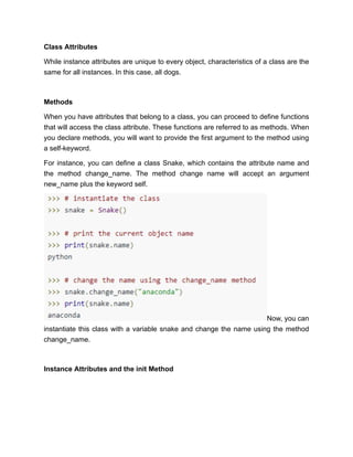 Class Attributes
While instance attributes are unique to every object, characteristics of a class are the
same for all instances. In this case, all dogs.
Methods
When you have attributes that belong to a class, you can proceed to define functions
that will access the class attribute. These functions are referred to as methods. When
you declare methods, you will want to provide the first argument to the method using
a self-keyword.
For instance, you can define a class Snake, which contains the attribute name and
the method change_name. The method change name will accept an argument
new_name plus the keyword self.
Now, you can
instantiate this class with a variable snake and change the name using the method
change_name.
Instance Attributes and the init Method
 