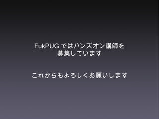 FukPUG ではハンズオン講師を 募集しています これからもよろしくお願いします 