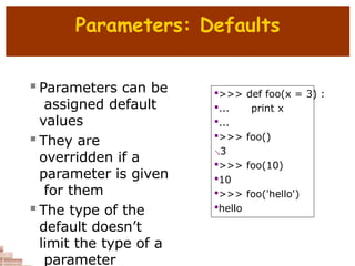 Parameters: Defaults
 Parameters can be
assigned default
values
 They are
overridden if a
parameter is given
for them
 The type of the
default doesn’t
limit the type of a
parameter

>>> def foo(x = 3) :

... print x

...

>>> foo()
3

>>> foo(10)

10

>>> foo('hello')

hello
 