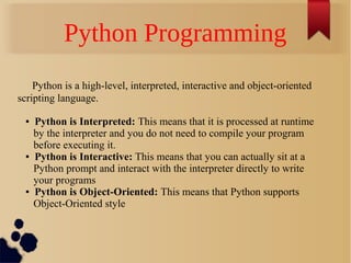 Python Programming
Python is a high-level, interpreted, interactive and object-oriented
scripting language.
●

●

●

Python is Interpreted: This means that it is processed at runtime
by the interpreter and you do not need to compile your program
before executing it.
Python is Interactive: This means that you can actually sit at a
Python prompt and interact with the interpreter directly to write
your programs
Python is Object-Oriented: This means that Python supports
Object-Oriented style

 