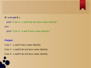 if ( a is not b ):
print "Line 4 - a and b do not have same identity"
else:
print "Line 4 - a and b have same identity"
Output:
Line 1 - a and b have same identity
Line 3 - a and b do not have same identity
Line 4 - a and b do not have same identity

 