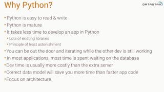Why Python? 
• Python is easy to read & write 
• Python is mature 
• It takes less time to develop an app in Python 
• Lots of existing libraries 
• Principle of least astonishment 
•You can be out the door and iterating while the other dev is still working 
• In most applications, most time is spent waiting on the database 
•Dev time is usually more costly than the extra server 
•Correct data model will save you more time than faster app code 
•Focus on architecture 
 