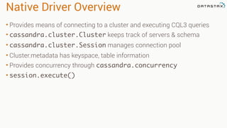 Native Driver Overview 
• Provides means of connecting to a cluster and executing CQL3 queries 
• cassandra.cluster.Cluster keeps track of servers & schema 
• cassandra.cluster.Session manages connection pool 
• Cluster.metadata has keyspace, table information 
• Provides concurrency through cassandra.concurrency 
• session.execute() 
 