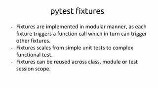pytest fixtures
• Fixtures are implemented in modular manner, as each
fixture triggers a function call which in turn can trigger
other fixtures.
• Fixtures scales from simple unit tests to complex
functional test.
• Fixtures can be reused across class, module or test
session scope.
 