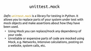 unittest.mock
Defn: unittest.mock is a library for testing in Python. It
allows you to replace parts of your system under test with
mock objects and make assertions about how they have
been used.
• Using Mock you can replace/mock any dependency of
your code.
• Unreliable or expensive parts of code are mocked using
Mock, e.g. Networks, Intensive calculations, posting on
a website, system calls, etc.
 