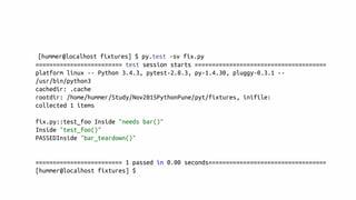 [hummer@localhost fixtures] $ py.test -sv fix.py
========================= test session starts ======================================
platform linux -- Python 3.4.3, pytest-2.8.3, py-1.4.30, pluggy-0.3.1 --
/usr/bin/python3
cachedir: .cache
rootdir: /home/hummer/Study/Nov2015PythonPune/pyt/fixtures, inifile:
collected 1 items
fix.py::test_foo Inside "needs bar()"
Inside "test_foo()"
PASSEDInside "bar_teardown()"
========================= 1 passed in 0.00 seconds==================================
[hummer@localhost fixtures] $
 