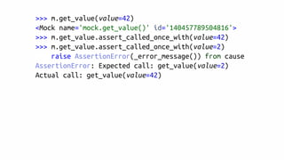 >>> m.get_value(value=42)
<Mock name='mock.get_value()' id='140457789504816'>
>>> m.get_value.assert_called_once_with(value=42)
>>> m.get_value.assert_called_once_with(value=2)
raise AssertionError(_error_message()) from cause
AssertionError: Expected call: get_value(value=2)
Actual call: get_value(value=42)
 