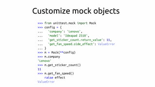 >>> from unittest.mock import Mock
>>> config = {
... 'company': 'Lenovo',
... 'model': 'Ideapad Z510',
... 'get_sticker_count.return_value': 11,
... 'get_fan_speed.side_effect': ValueError
... }
>>> m = Mock(**config)
>>> m.company
'Lenovo'
>>> m.get_sticker_count()
11
>>> m.get_fan_speed()
raise effect
ValueError
Customize mock objects
 