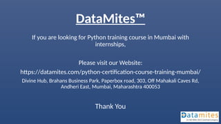 DataMites™
If you are looking for Python training course in Mumbai with
internships,
Please visit our Website:
https://datamites.com/python-certification-course-training-mumbai/
Divine Hub, Brahans Business Park, Paperbox road, 303, Off Mahakali Caves Rd,
Andheri East, Mumbai, Maharashtra 400053
Thank You
 