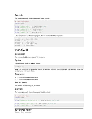 Example 
The following example shows the usage of atan() method. 
#!/usr/bin/python 
import math 
print "atan(0.64) : ", math.atan(0.64) 
print "atan(0) : ", math.atan(0) 
print "atan(10) : ", math.atan(10) 
print "atan(-1) : ", math.atan(-1) 
print "atan(1) : ", math.atan(1) 
Let us compile and run the above program, this will produce the following result: 
atan(0.64) : 0.569313191101 
atan(0) : 0.0 
atan(10) : 1.4711276743 
atan(-1) : -0.785398163397 
atan(1) : 0.785398163397 
atan2(y, 
x) 
Description 
The method atan2() returns atan(y / x), in radians. 
Syntax 
Following is the syntax for atan2() method: 
atan2(y, x) 
Note: This function is not accessible directly, so we need to import math module and then we need to call this 
function using math static object. 
Parameters 
• y -- This must be a numeric value. 
• x -- This must be a numeric value. 
Return 
Value 
This method returns atan(y / x), in radians. 
Example 
The following example shows the usage of atan2() method. 
#!/usr/bin/python 
import math 
print "atan2(-0.50,-0.50) : ", math.atan2(-0.50,-0.50) 
print "atan2(0.50,0.50) : ", math.atan2(0.50,0.50) 
print "atan2(5,5) : ", math.atan2(5,5) 
TUTORIALS POINT 
Simply 
Easy 
Learning 
 