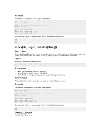 Example 
The following example shows the usage of find() method. 
#!/usr/bin/python 
str1 = "this is string example....wow!!!"; 
str2 = "exam"; 
print str1.find(str2); 
print str1.find(str2, 10); 
print str1.find(str2, 40); 
Let us compile and run the above program, this will produce the following result: 
15 
15 
-1 
index(str, 
beg=0, 
end=len(string)) 
Description 
The method index() determines if string str occurs in string or in a substring of string if starting indexbeg and 
ending index end are given. This method is same as find(), but raises an exception if sub is not found. 
Syntax 
Following is the syntax for index() method: 
str.index(str, beg=0 end=len(string)) 
Parameters 
• str -- This specifies the string to be searched. 
• beg -- This is the starting index, by default its 0. 
• end -- This is the ending index, by default its equal to the length of the string. 
Return 
Value 
This method returns index if found otherwise raises an exception if str is not found. 
Example 
The following example shows the usage of index() method. 
#!/usr/bin/python 
str1 = "this is string example....wow!!!"; 
str2 = "exam"; 
print str1.index(str2); 
print str1.index(str2, 10); 
print str1.index(str2, 40); 
Let us compile and run the above program, this will produce the following result: 
15 
15 
TUTORIALS POINT 
Simply 
Easy 
Learning 
 