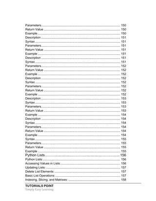 Parameters ............................................................................................. 150 
Return Value .......................................................................................... 150 
Example ................................................................................................. 150 
Description ............................................................................................. 151 
Syntax .................................................................................................... 151 
Parameters ............................................................................................. 151 
Return Value .......................................................................................... 151 
Example ................................................................................................. 151 
Description ............................................................................................. 151 
Syntax .................................................................................................... 151 
Parameters ............................................................................................. 152 
Return Value .......................................................................................... 152 
Example ................................................................................................. 152 
Description ............................................................................................. 152 
Syntax .................................................................................................... 152 
Parameters ............................................................................................. 152 
Return Value .......................................................................................... 152 
Example ................................................................................................. 152 
Description ............................................................................................. 153 
Syntax .................................................................................................... 153 
Parameters ............................................................................................. 153 
Return Value .......................................................................................... 153 
Example ................................................................................................. 154 
Description ............................................................................................. 154 
Syntax .................................................................................................... 154 
Parameters ............................................................................................. 154 
Return Value .......................................................................................... 154 
Example ................................................................................................. 154 
Syntax .................................................................................................... 155 
Parameters ............................................................................................. 155 
Return Value .......................................................................................... 155 
Example ................................................................................................. 155 
Python Lists ........................................................................... 156 
Python Lists: ........................................................................................... 156 
Accessing Values in Lists: ...................................................................... 156 
Updating Lists: ....................................................................................... 157 
Delete List Elements: ............................................................................. 157 
Basic List Operations: ............................................................................ 157 
Indexing, Slicing, and Matrixes: ............................................................. 158 
TUTORIALS POINT 
Simply 
Easy 
Learning 
 