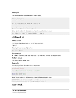 Example 
The following example shows the usage of upper() method. 
#!/usr/bin/python 
str = "this is string example....wow!!!"; 
print "str.upper() : ", str.upper() 
Let us compile and run the above program, this will produce the following result: 
str.upper() : THIS IS STRING EXAMPLE....WOW!!! 
zfill 
(width) 
Description 
The method zfill() pads string on the left with zeros to fill width. 
Syntax 
Following is the syntax for zfill() method: 
str.zfill(width) 
Parameters 
• width -- This is final width of the string. This is the width which we would get after filling zeros. 
Return 
Value 
This method returns padded string. 
Example 
The following example shows the usage of zfill() method. 
#!/usr/bin/python 
str = "this is string example....wow!!!"; 
print str.zfill(40); 
print str.zfill(50); 
Let us compile and run the above program, this will produce the following result: 
00000000this is string example....wow!!! 
000000000000000000this is string example....wow!!! 
isdecimal() 
TUTORIALS POINT 
Simply 
Easy 
Learning 
 