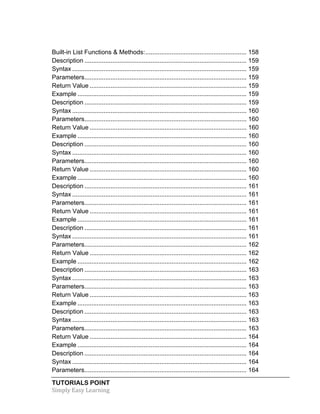 Built-in List Functions & Methods: .......................................................... 158 
Description ............................................................................................. 159 
Syntax .................................................................................................... 159 
Parameters ............................................................................................. 159 
Return Value .......................................................................................... 159 
Example ................................................................................................. 159 
Description ............................................................................................. 159 
Syntax .................................................................................................... 160 
Parameters ............................................................................................. 160 
Return Value .......................................................................................... 160 
Example ................................................................................................. 160 
Description ............................................................................................. 160 
Syntax .................................................................................................... 160 
Parameters ............................................................................................. 160 
Return Value .......................................................................................... 160 
Example ................................................................................................. 160 
Description ............................................................................................. 161 
Syntax .................................................................................................... 161 
Parameters ............................................................................................. 161 
Return Value .......................................................................................... 161 
Example ................................................................................................. 161 
Description ............................................................................................. 161 
Syntax .................................................................................................... 161 
Parameters ............................................................................................. 162 
Return Value .......................................................................................... 162 
Example ................................................................................................. 162 
Description ............................................................................................. 163 
Syntax .................................................................................................... 163 
Parameters ............................................................................................. 163 
Return Value .......................................................................................... 163 
Example ................................................................................................. 163 
Description ............................................................................................. 163 
Syntax .................................................................................................... 163 
Parameters ............................................................................................. 163 
Return Value .......................................................................................... 164 
Example ................................................................................................. 164 
Description ............................................................................................. 164 
Syntax .................................................................................................... 164 
Parameters ............................................................................................. 164 
TUTORIALS POINT 
Simply 
Easy 
Learning 
 