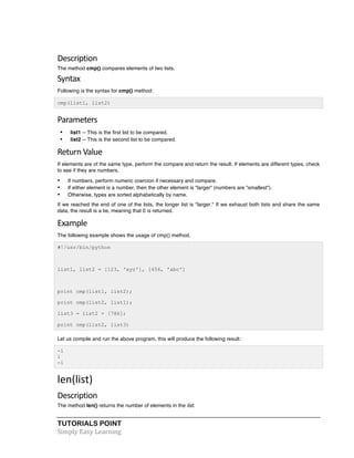 Description 
The method cmp() compares elements of two lists. 
Syntax 
Following is the syntax for cmp() method: 
cmp(list1, list2) 
Parameters 
• list1 -- This is the first list to be compared. 
• list2 -- This is the second list to be compared. 
Return 
Value 
If elements are of the same type, perform the compare and return the result. If elements are different types, check 
to see if they are numbers. 
• If numbers, perform numeric coercion if necessary and compare. 
• If either element is a number, then the other element is "larger" (numbers are "smallest"). 
• Otherwise, types are sorted alphabetically by name. 
If we reached the end of one of the lists, the longer list is "larger." If we exhaust both lists and share the same 
data, the result is a tie, meaning that 0 is returned. 
Example 
The following example shows the usage of cmp() method. 
#!/usr/bin/python 
list1, list2 = [123, 'xyz'], [456, 'abc'] 
print cmp(list1, list2); 
print cmp(list2, list1); 
list3 = list2 + [786]; 
print cmp(list2, list3) 
Let us compile and run the above program, this will produce the following result: 
-1 
1 
-1 
len(list) 
Description 
The method len() returns the number of elements in the list. 
TUTORIALS POINT 
Simply 
Easy 
Learning 
 