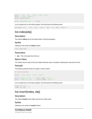 aList = [123, 'xyz', 'zara', 'abc', 123]; 
bList = [2009, 'manni']; 
aList.extend(bList) 
print "Extended List : ", aList ; 
Let us compile and run the above program, this will produce the following result: 
Extended List : [123, 'xyz', 'zara', 'abc', 123, 2009, 'manni'] 
list.index(obj) 
Description 
The method index() returns the lowest index in list that obj appears. 
Syntax 
Following is the syntax for index() method: 
list.index(obj) 
Parameters 
• obj -- This is the object to be find out. 
Return 
Value 
This method returns index of the found object otherwise raise an exception indicating that value does not find. 
Example 
The following example shows the usage of index() method. 
#!/usr/bin/python 
aList = [123, 'xyz', 'zara', 'abc']; 
print "Index for xyz : ", aList.index( 'xyz' ) ; 
print "Index for zara : ", aList.index( 'zara' ) ; 
Let us compile and run the above program, this will produce the following result: 
Index for xyz : 1 
Index for xxx : 2 
list.insert(index, 
obj) 
Description 
The method insert() inserts object obj into list at offset index. 
Syntax 
Following is the syntax for insert() method: 
TUTORIALS POINT 
Simply 
Easy 
Learning 
 