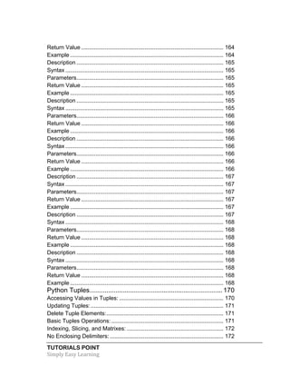 Return Value .......................................................................................... 164 
Example ................................................................................................. 164 
Description ............................................................................................. 165 
Syntax .................................................................................................... 165 
Parameters ............................................................................................. 165 
Return Value .......................................................................................... 165 
Example ................................................................................................. 165 
Description ............................................................................................. 165 
Syntax .................................................................................................... 165 
Parameters ............................................................................................. 166 
Return Value .......................................................................................... 166 
Example ................................................................................................. 166 
Description ............................................................................................. 166 
Syntax .................................................................................................... 166 
Parameters ............................................................................................. 166 
Return Value .......................................................................................... 166 
Example ................................................................................................. 166 
Description ............................................................................................. 167 
Syntax .................................................................................................... 167 
Parameters ............................................................................................. 167 
Return Value .......................................................................................... 167 
Example ................................................................................................. 167 
Description ............................................................................................. 167 
Syntax .................................................................................................... 168 
Parameters ............................................................................................. 168 
Return Value .......................................................................................... 168 
Example ................................................................................................. 168 
Description ............................................................................................. 168 
Syntax .................................................................................................... 168 
Parameters ............................................................................................. 168 
Return Value .......................................................................................... 168 
Example ................................................................................................. 168 
Python Tuples ........................................................................ 170 
Accessing Values in Tuples: .................................................................. 170 
Updating Tuples: .................................................................................... 171 
Delete Tuple Elements: .......................................................................... 171 
Basic Tuples Operations: ....................................................................... 171 
Indexing, Slicing, and Matrixes: ............................................................. 172 
No Enclosing Delimiters: ........................................................................ 172 
TUTORIALS POINT 
Simply 
Easy 
Learning 
 